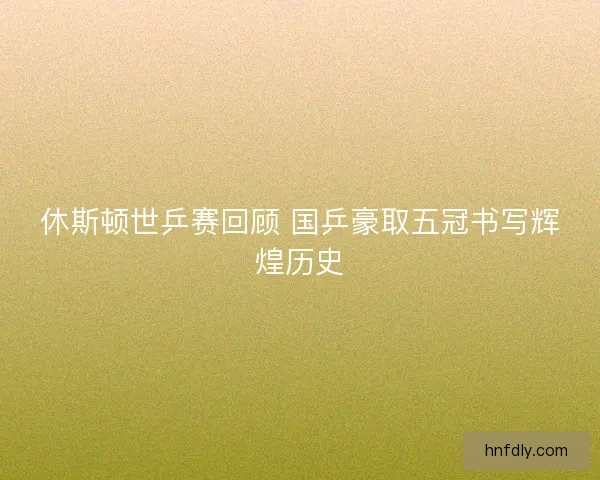 休斯顿世乒赛回顾 国乒豪取五冠书写辉煌历史