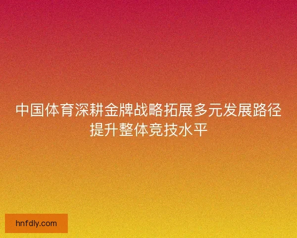 中国体育深耕金牌战略拓展多元发展路径提升整体竞技水平