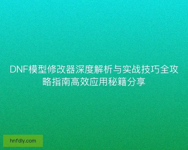 DNF模型修改器深度解析与实战技巧全攻略指南高效应用秘籍分享
