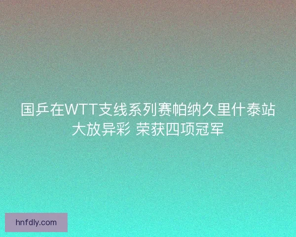 国乒在WTT支线系列赛帕纳久里什泰站大放异彩 荣获四项冠军